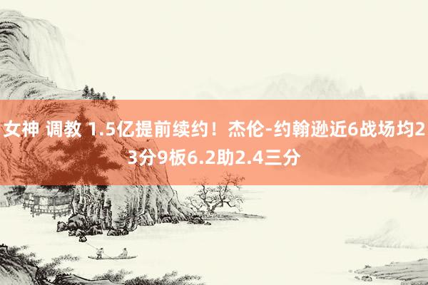 女神 调教 1.5亿提前续约！杰伦-约翰逊近6战场均23分9板6.2助2.4三分