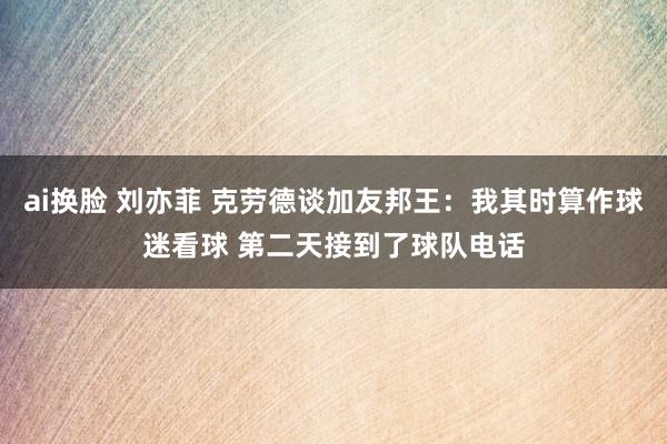 ai换脸 刘亦菲 克劳德谈加友邦王：我其时算作球迷看球 第二天接到了球队电话