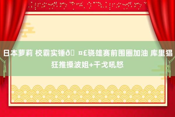 日本萝莉 校霸实锤🤣骁雄赛前围圈加油 库里猖狂推搡波姐+干戈吼怒