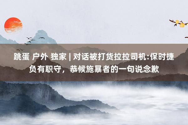跳蛋 户外 独家 | 对话被打货拉拉司机:保时捷负有职守，恭候施暴者的一句说念歉