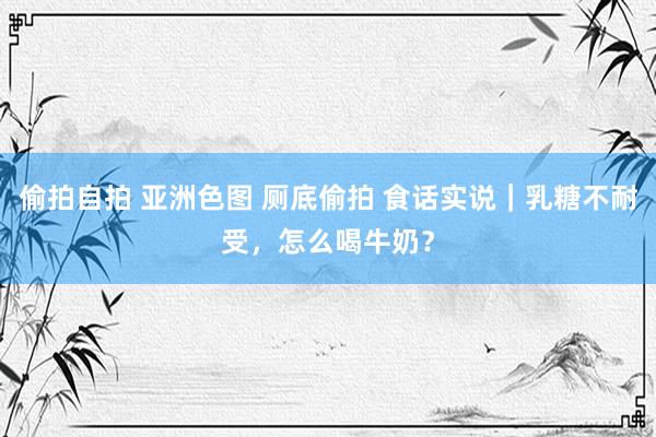 偷拍自拍 亚洲色图 厕底偷拍 食话实说｜乳糖不耐受，怎么喝牛奶？