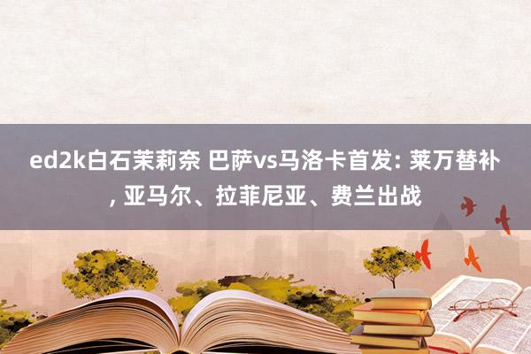 ed2k白石茉莉奈 巴萨vs马洛卡首发: 莱万替补, 亚马尔、拉菲尼亚、费兰出战