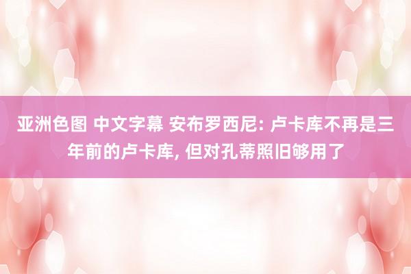 亚洲色图 中文字幕 安布罗西尼: 卢卡库不再是三年前的卢卡库, 但对孔蒂照旧够用了