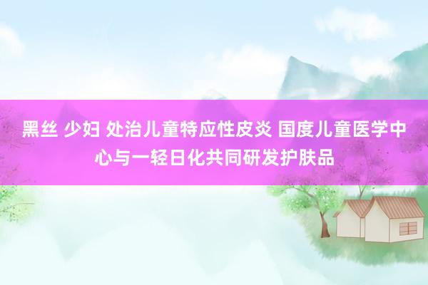 黑丝 少妇 处治儿童特应性皮炎 国度儿童医学中心与一轻日化共同研发护肤品