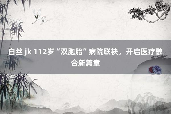 白丝 jk 112岁“双胞胎”病院联袂，开启医疗融合新篇章