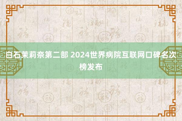 白石茉莉奈第二部 2024世界病院互联网口碑名次榜发布