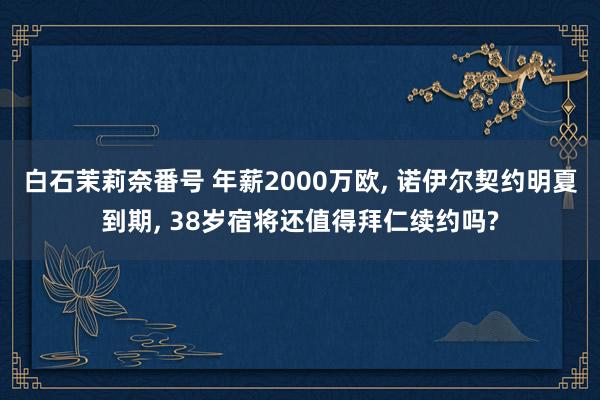 白石茉莉奈番号 年薪2000万欧, 诺伊尔契约明夏到期, 38岁宿将还值得拜仁续约吗?