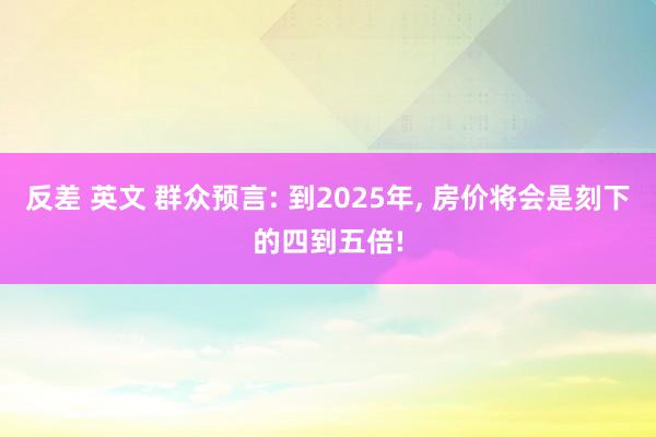 反差 英文 群众预言: 到2025年, 房价将会是刻下的四到五倍!