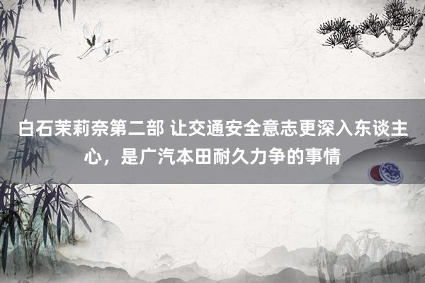 白石茉莉奈第二部 让交通安全意志更深入东谈主心，是广汽本田耐久力争的事情