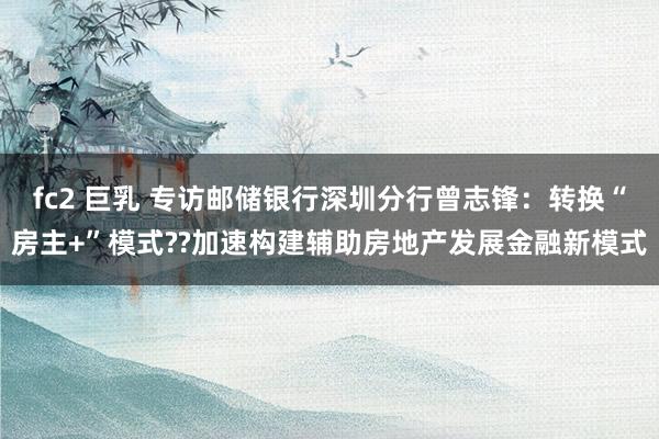 fc2 巨乳 专访邮储银行深圳分行曾志锋：转换“房主+”模式??加速构建辅助房地产发展金融新模式