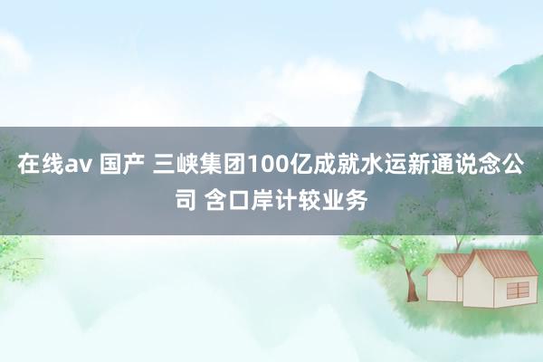 在线av 国产 三峡集团100亿成就水运新通说念公司 含口岸计较业务