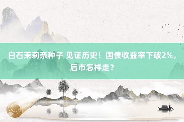 白石茉莉奈种子 见证历史！国债收益率下破2%，后市怎样走？