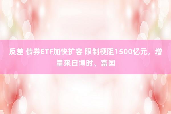 反差 债券ETF加快扩容 限制梗阻1500亿元，增量来自博时、富国