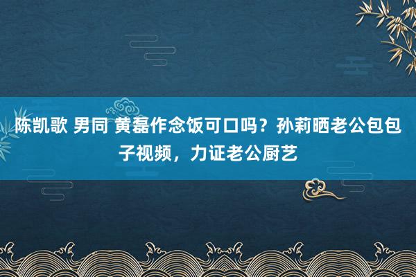 陈凯歌 男同 黄磊作念饭可口吗？孙莉晒老公包包子视频，力证老公厨艺