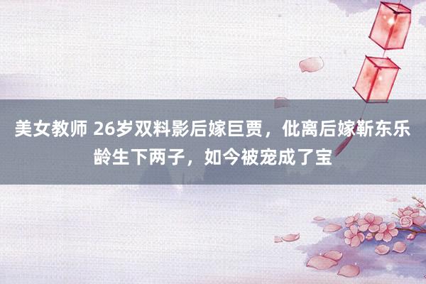 美女教师 26岁双料影后嫁巨贾，仳离后嫁靳东乐龄生下两子，如今被宠成了宝