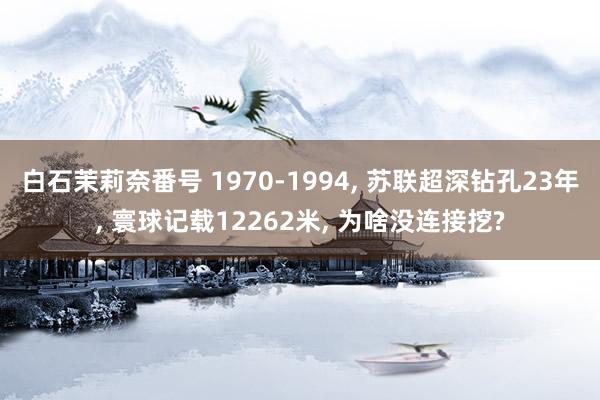 白石茉莉奈番号 1970-1994, 苏联超深钻孔23年, 寰球记载12262米, 为啥没连接挖?