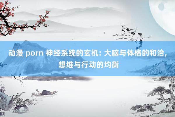 动漫 porn 神经系统的玄机: 大脑与体格的和洽, 想维与行动的均衡
