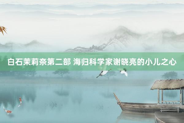 白石茉莉奈第二部 海归科学家谢晓亮的小儿之心