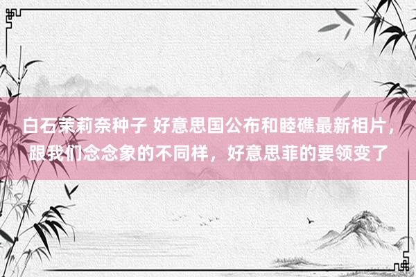 白石茉莉奈种子 好意思国公布和睦礁最新相片，跟我们念念象的不同样，好意思菲的要领变了
