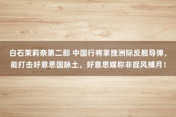 白石茉莉奈第二部 中国行将掌捏洲际反舰导弹，能打击好意思国脉土，好意思媒称非捉风捕月！