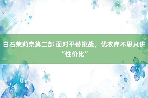 白石茉莉奈第二部 面对平替挑战，优衣库不思只讲“性价比”