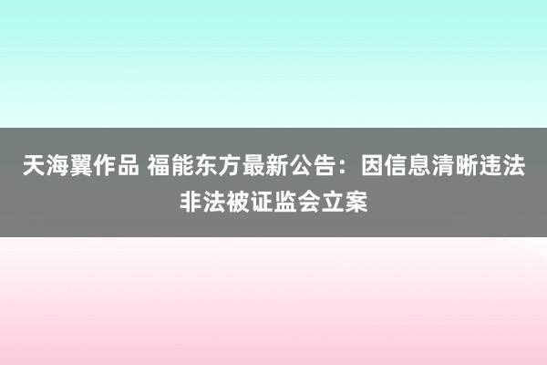 天海翼作品 福能东方最新公告：因信息清晰违法非法被证监会立案