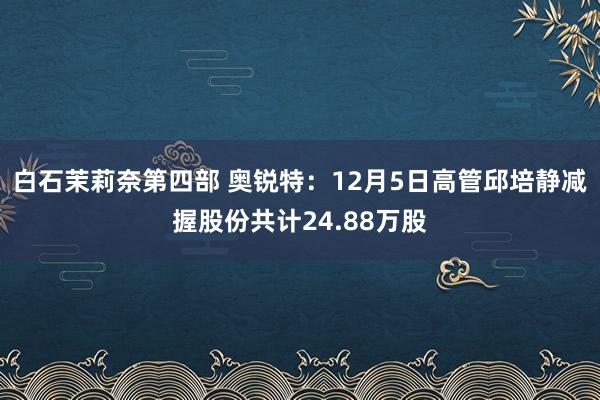 白石茉莉奈第四部 奥锐特：12月5日高管邱培静减握股份共计24.88万股