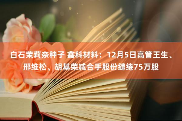 白石茉莉奈种子 鑫科材料：12月5日高管王生、邢维松、胡基荣减合手股份缱绻75万股