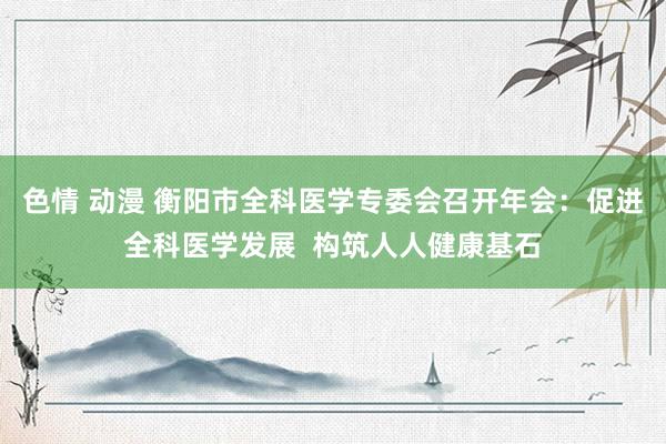 色情 动漫 衡阳市全科医学专委会召开年会：促进全科医学发展  构筑人人健康基石