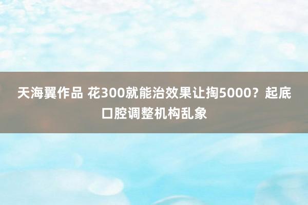 天海翼作品 花300就能治效果让掏5000？起底口腔调整机构乱象