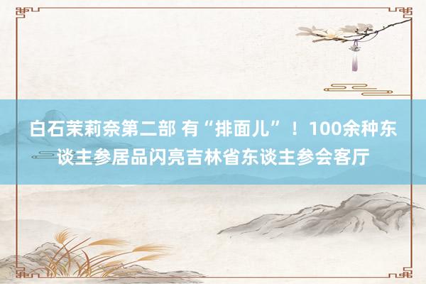 白石茉莉奈第二部 有“排面儿” ！100余种东谈主参居品闪亮吉林省东谈主参会客厅