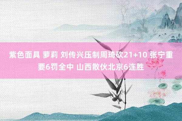 紫色面具 萝莉 刘传兴压制周琦砍21+10 张宁重要6罚全中 山西散伙北京6连胜