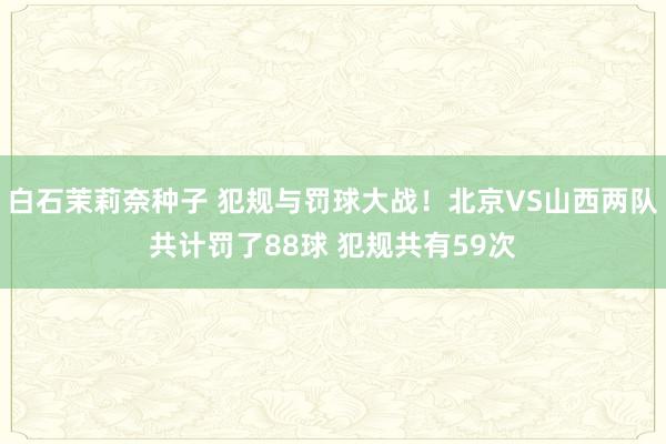 白石茉莉奈种子 犯规与罚球大战！北京VS山西两队共计罚了88球 犯规共有59次