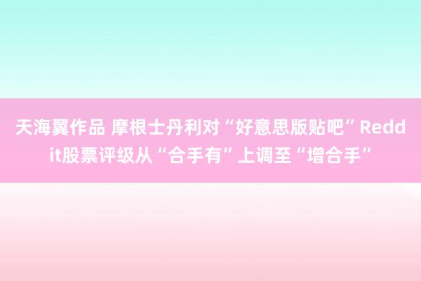 天海翼作品 摩根士丹利对“好意思版贴吧”Reddit股票评级从“合手有”上调至“增合手”