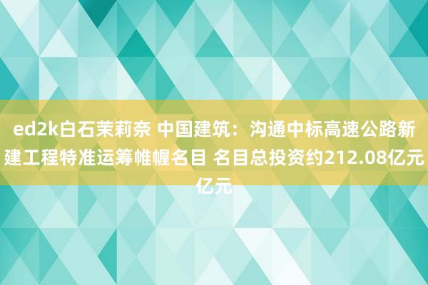 ed2k白石茉莉奈 中国建筑：沟通中标高速公路新建工程特准运筹帷幄名目 名目总投资约212.08亿元