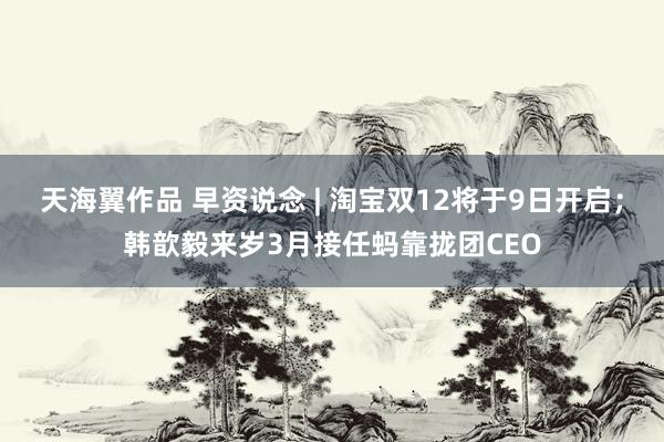 天海翼作品 早资说念 | 淘宝双12将于9日开启；韩歆毅来岁3月接任蚂靠拢团CEO