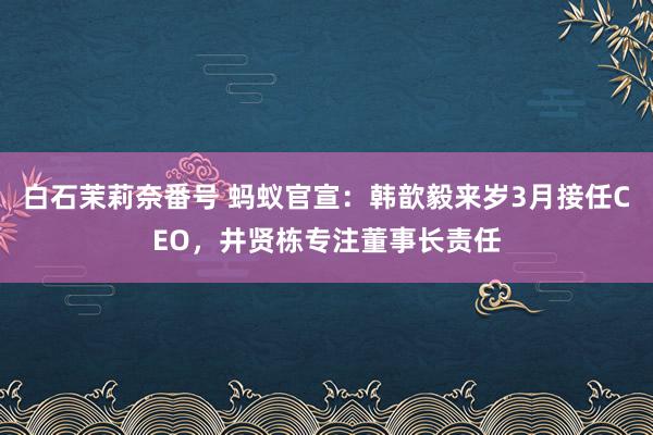 白石茉莉奈番号 蚂蚁官宣：韩歆毅来岁3月接任CEO，井贤栋专注董事长责任