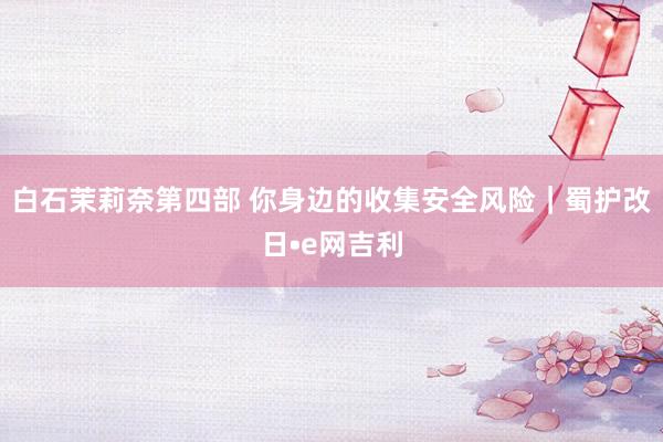 白石茉莉奈第四部 你身边的收集安全风险｜蜀护改日•e网吉利
