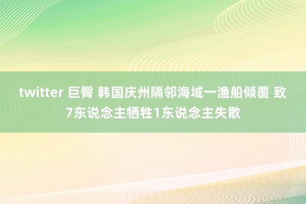twitter 巨臀 韩国庆州隔邻海域一渔船倾覆 致7东说念主牺牲1东说念主失散