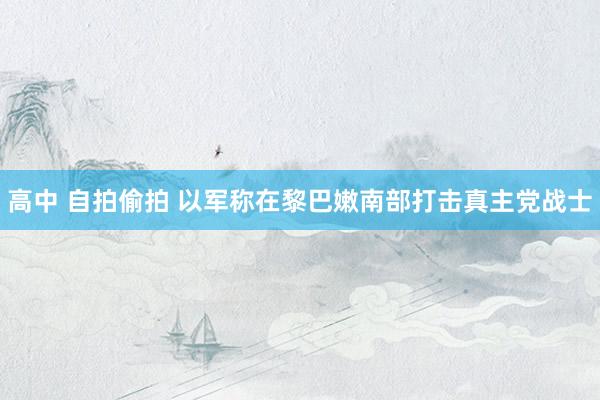 高中 自拍偷拍 以军称在黎巴嫩南部打击真主党战士