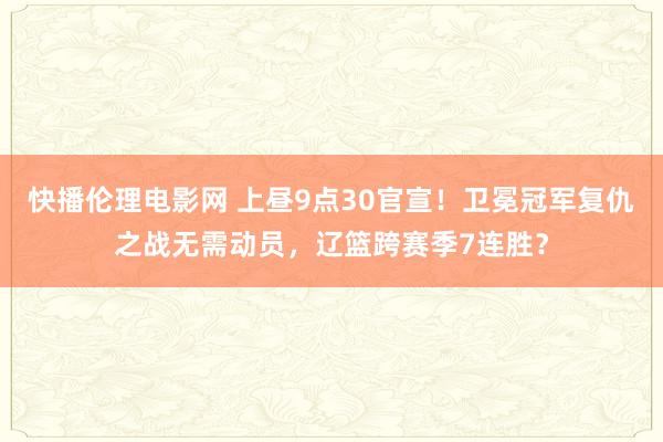 快播伦理电影网 上昼9点30官宣！卫冕冠军复仇之战无需动员，辽篮跨赛季7连胜？