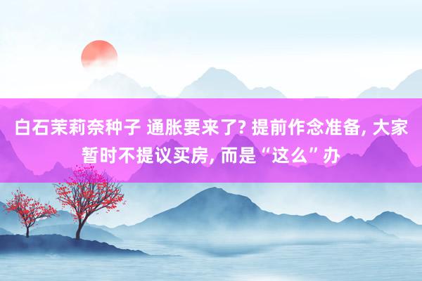 白石茉莉奈种子 通胀要来了? 提前作念准备, 大家暂时不提议买房, 而是“这么”办