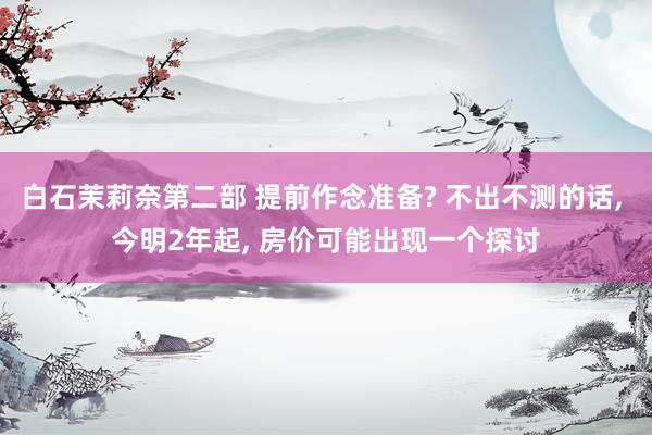 白石茉莉奈第二部 提前作念准备? 不出不测的话, 今明2年起, 房价可能出现一个探讨