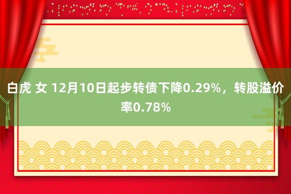 白虎 女 12月10日起步转债下降0.29%，转股溢价率0.78%