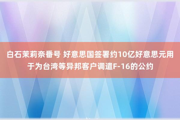 白石茉莉奈番号 好意思国签署约10亿好意思元用于为台湾等异邦客户调遣F-16的公约