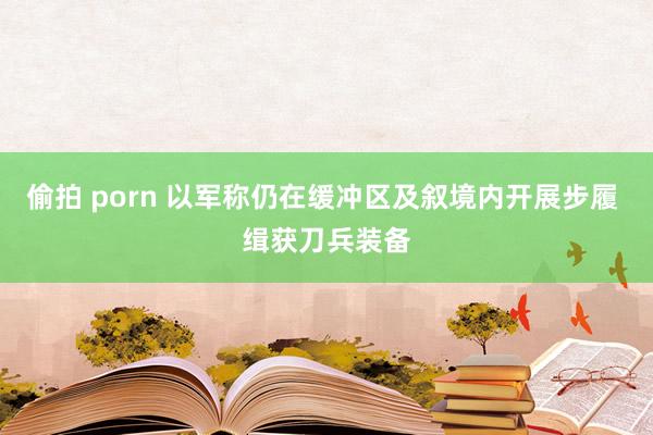 偷拍 porn 以军称仍在缓冲区及叙境内开展步履 缉获刀兵装备