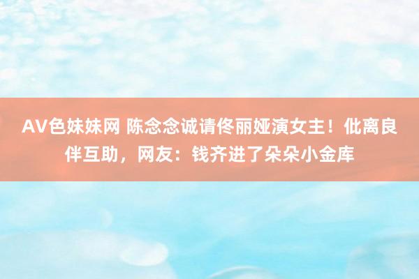 AV色妹妹网 陈念念诚请佟丽娅演女主！仳离良伴互助，网友：钱齐进了朵朵小金库
