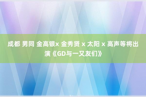 成都 男同 金高银x 金秀贤 x 太阳 x 高声等将出演《GD与一又友们》