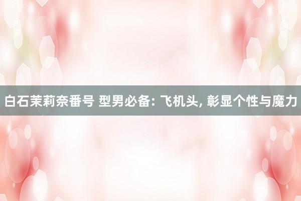 白石茉莉奈番号 型男必备: 飞机头, 彰显个性与魔力