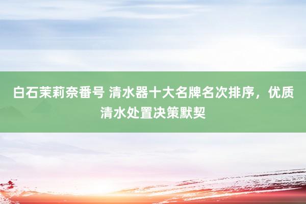 白石茉莉奈番号 清水器十大名牌名次排序，优质清水处置决策默契